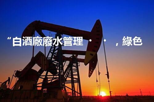 “白酒廠廢水管理，綠色創(chuàng)新，助力環(huán)保新篇章”